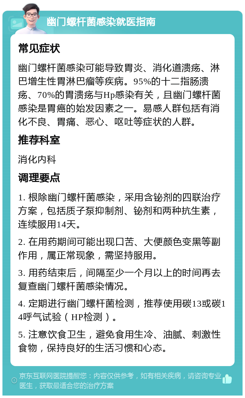 幽门螺杆菌感染就医指南 常见症状 幽门螺杆菌感染可能导致胃炎、消化道溃疡、淋巴增生性胃淋巴瘤等疾病。95%的十二指肠溃疡、70%的胃溃疡与Hp感染有关，且幽门螺杆菌感染是胃癌的始发因素之一。易感人群包括有消化不良、胃痛、恶心、呕吐等症状的人群。 推荐科室 消化内科 调理要点 1. 根除幽门螺杆菌感染，采用含铋剂的四联治疗方案，包括质子泵抑制剂、铋剂和两种抗生素，连续服用14天。 2. 在用药期间可能出现口苦、大便颜色变黑等副作用，属正常现象，需坚持服用。 3. 用药结束后，间隔至少一个月以上的时间再去复查幽门螺杆菌感染情况。 4. 定期进行幽门螺杆菌检测，推荐使用碳13或碳14呼气试验（HP检测）。 5. 注意饮食卫生，避免食用生冷、油腻、刺激性食物，保持良好的生活习惯和心态。