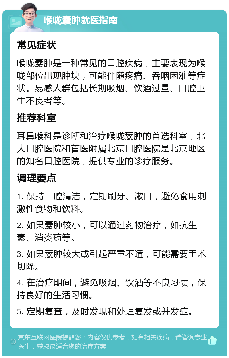 喉咙囊肿就医指南 常见症状 喉咙囊肿是一种常见的口腔疾病，主要表现为喉咙部位出现肿块，可能伴随疼痛、吞咽困难等症状。易感人群包括长期吸烟、饮酒过量、口腔卫生不良者等。 推荐科室 耳鼻喉科是诊断和治疗喉咙囊肿的首选科室，北大口腔医院和首医附属北京口腔医院是北京地区的知名口腔医院，提供专业的诊疗服务。 调理要点 1. 保持口腔清洁，定期刷牙、漱口，避免食用刺激性食物和饮料。 2. 如果囊肿较小，可以通过药物治疗，如抗生素、消炎药等。 3. 如果囊肿较大或引起严重不适，可能需要手术切除。 4. 在治疗期间，避免吸烟、饮酒等不良习惯，保持良好的生活习惯。 5. 定期复查，及时发现和处理复发或并发症。