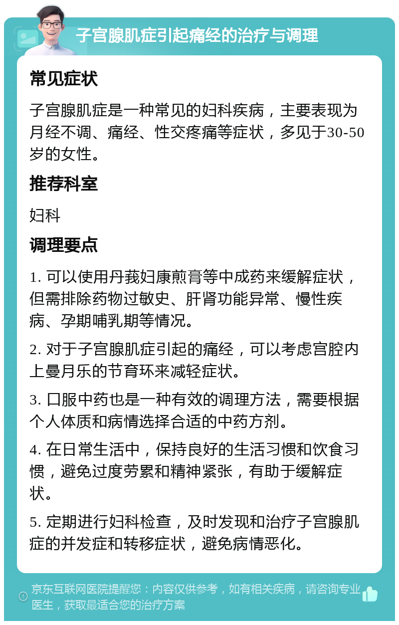 子宫腺肌症引起痛经的治疗与调理 常见症状 子宫腺肌症是一种常见的妇科疾病，主要表现为月经不调、痛经、性交疼痛等症状，多见于30-50岁的女性。 推荐科室 妇科 调理要点 1. 可以使用丹莪妇康煎膏等中成药来缓解症状，但需排除药物过敏史、肝肾功能异常、慢性疾病、孕期哺乳期等情况。 2. 对于子宫腺肌症引起的痛经，可以考虑宫腔内上曼月乐的节育环来减轻症状。 3. 口服中药也是一种有效的调理方法，需要根据个人体质和病情选择合适的中药方剂。 4. 在日常生活中，保持良好的生活习惯和饮食习惯，避免过度劳累和精神紧张，有助于缓解症状。 5. 定期进行妇科检查，及时发现和治疗子宫腺肌症的并发症和转移症状，避免病情恶化。