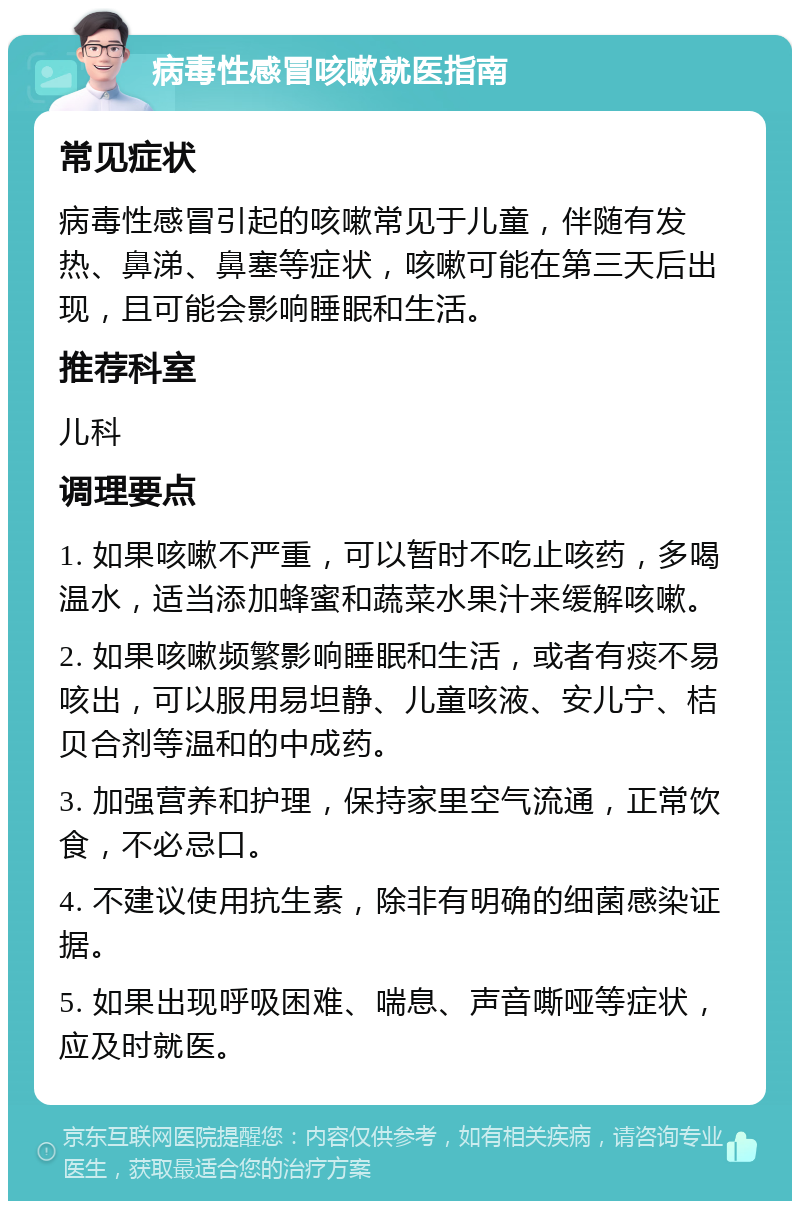 病毒性感冒咳嗽就医指南 常见症状 病毒性感冒引起的咳嗽常见于儿童，伴随有发热、鼻涕、鼻塞等症状，咳嗽可能在第三天后出现，且可能会影响睡眠和生活。 推荐科室 儿科 调理要点 1. 如果咳嗽不严重，可以暂时不吃止咳药，多喝温水，适当添加蜂蜜和蔬菜水果汁来缓解咳嗽。 2. 如果咳嗽频繁影响睡眠和生活，或者有痰不易咳出，可以服用易坦静、儿童咳液、安儿宁、桔贝合剂等温和的中成药。 3. 加强营养和护理，保持家里空气流通，正常饮食，不必忌口。 4. 不建议使用抗生素，除非有明确的细菌感染证据。 5. 如果出现呼吸困难、喘息、声音嘶哑等症状，应及时就医。