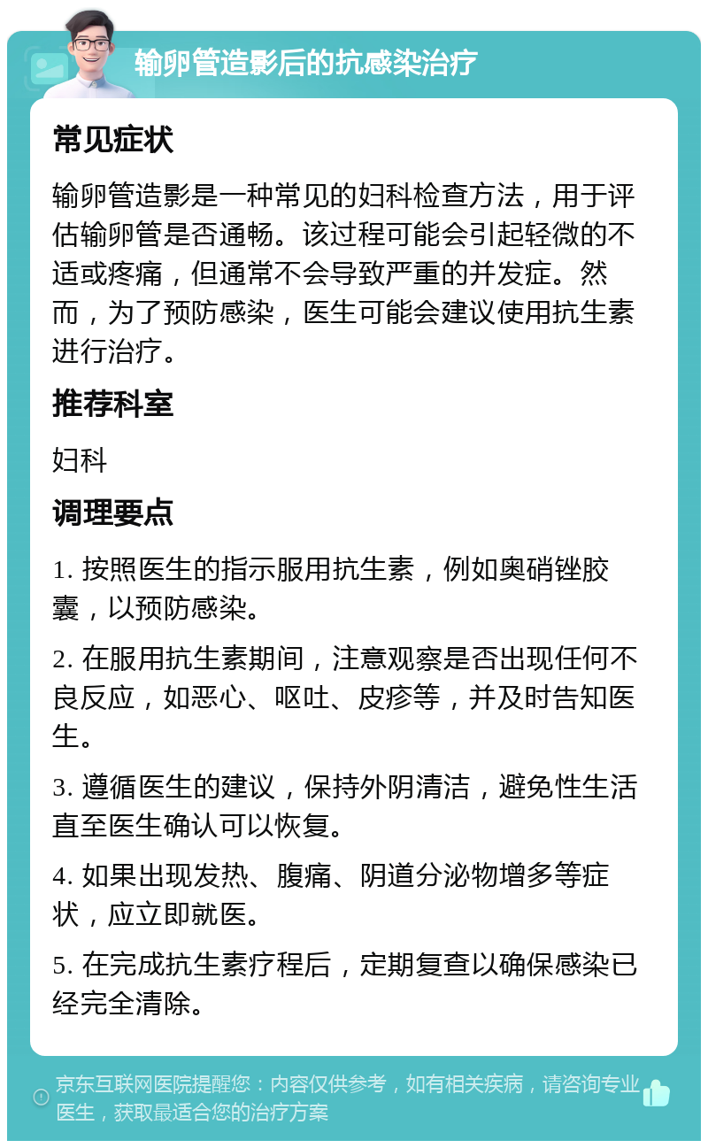 输卵管造影后的抗感染治疗 常见症状 输卵管造影是一种常见的妇科检查方法，用于评估输卵管是否通畅。该过程可能会引起轻微的不适或疼痛，但通常不会导致严重的并发症。然而，为了预防感染，医生可能会建议使用抗生素进行治疗。 推荐科室 妇科 调理要点 1. 按照医生的指示服用抗生素，例如奥硝锉胶囊，以预防感染。 2. 在服用抗生素期间，注意观察是否出现任何不良反应，如恶心、呕吐、皮疹等，并及时告知医生。 3. 遵循医生的建议，保持外阴清洁，避免性生活直至医生确认可以恢复。 4. 如果出现发热、腹痛、阴道分泌物增多等症状，应立即就医。 5. 在完成抗生素疗程后，定期复查以确保感染已经完全清除。