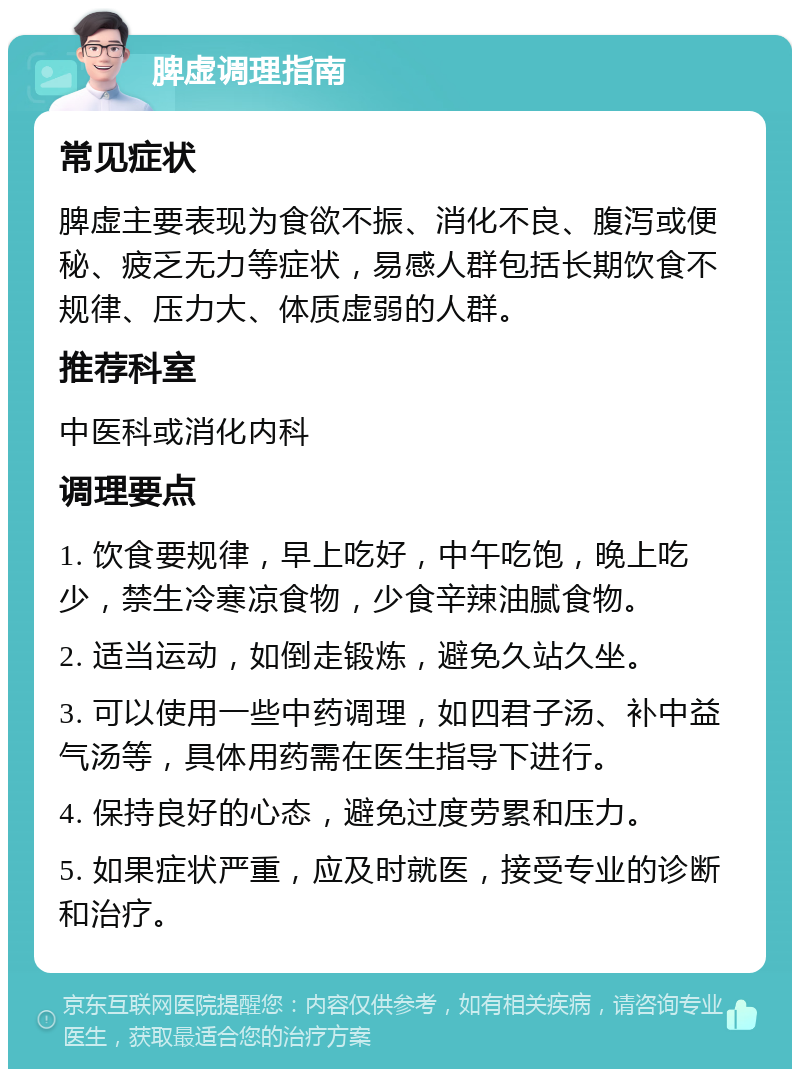 脾虚调理指南 常见症状 脾虚主要表现为食欲不振、消化不良、腹泻或便秘、疲乏无力等症状，易感人群包括长期饮食不规律、压力大、体质虚弱的人群。 推荐科室 中医科或消化内科 调理要点 1. 饮食要规律，早上吃好，中午吃饱，晚上吃少，禁生冷寒凉食物，少食辛辣油腻食物。 2. 适当运动，如倒走锻炼，避免久站久坐。 3. 可以使用一些中药调理，如四君子汤、补中益气汤等，具体用药需在医生指导下进行。 4. 保持良好的心态，避免过度劳累和压力。 5. 如果症状严重，应及时就医，接受专业的诊断和治疗。