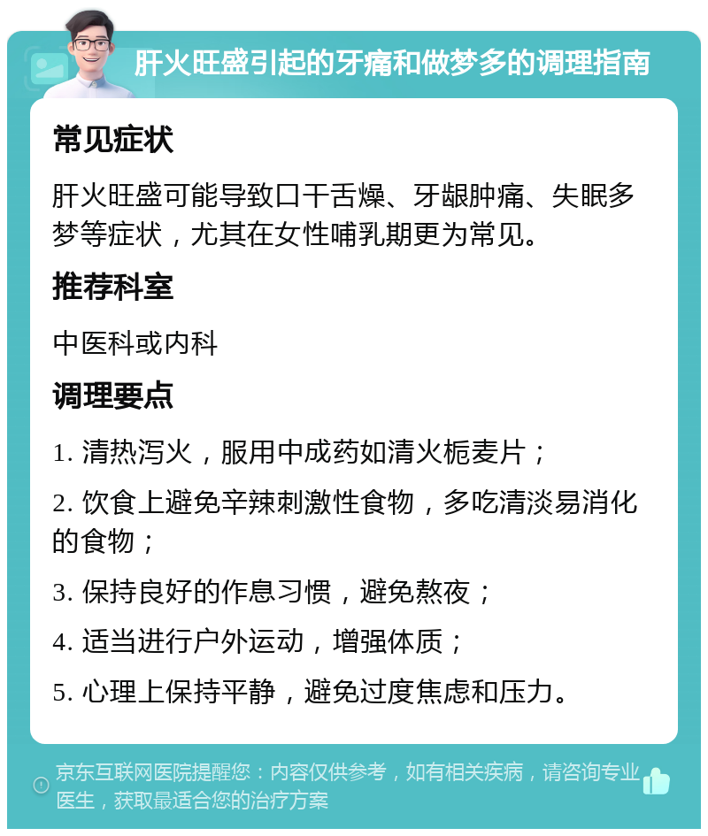 肝火旺盛引起的牙痛和做梦多的调理指南 常见症状 肝火旺盛可能导致口干舌燥、牙龈肿痛、失眠多梦等症状，尤其在女性哺乳期更为常见。 推荐科室 中医科或内科 调理要点 1. 清热泻火，服用中成药如清火栀麦片； 2. 饮食上避免辛辣刺激性食物，多吃清淡易消化的食物； 3. 保持良好的作息习惯，避免熬夜； 4. 适当进行户外运动，增强体质； 5. 心理上保持平静，避免过度焦虑和压力。