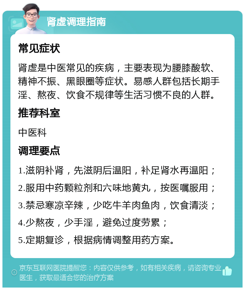 肾虚调理指南 常见症状 肾虚是中医常见的疾病，主要表现为腰膝酸软、精神不振、黑眼圈等症状。易感人群包括长期手淫、熬夜、饮食不规律等生活习惯不良的人群。 推荐科室 中医科 调理要点 1.滋阴补肾，先滋阴后温阳，补足肾水再温阳； 2.服用中药颗粒剂和六味地黄丸，按医嘱服用； 3.禁忌寒凉辛辣，少吃牛羊肉鱼肉，饮食清淡； 4.少熬夜，少手淫，避免过度劳累； 5.定期复诊，根据病情调整用药方案。