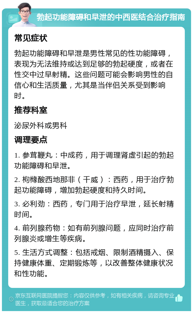 勃起功能障碍和早泄的中西医结合治疗指南 常见症状 勃起功能障碍和早泄是男性常见的性功能障碍，表现为无法维持或达到足够的勃起硬度，或者在性交中过早射精。这些问题可能会影响男性的自信心和生活质量，尤其是当伴侣关系受到影响时。 推荐科室 泌尿外科或男科 调理要点 1. 参茸鞭丸：中成药，用于调理肾虚引起的勃起功能障碍和早泄。 2. 枸橼酸西地那非（千威）：西药，用于治疗勃起功能障碍，增加勃起硬度和持久时间。 3. 必利劲：西药，专门用于治疗早泄，延长射精时间。 4. 前列腺药物：如有前列腺问题，应同时治疗前列腺炎或增生等疾病。 5. 生活方式调整：包括戒烟、限制酒精摄入、保持健康体重、定期锻炼等，以改善整体健康状况和性功能。