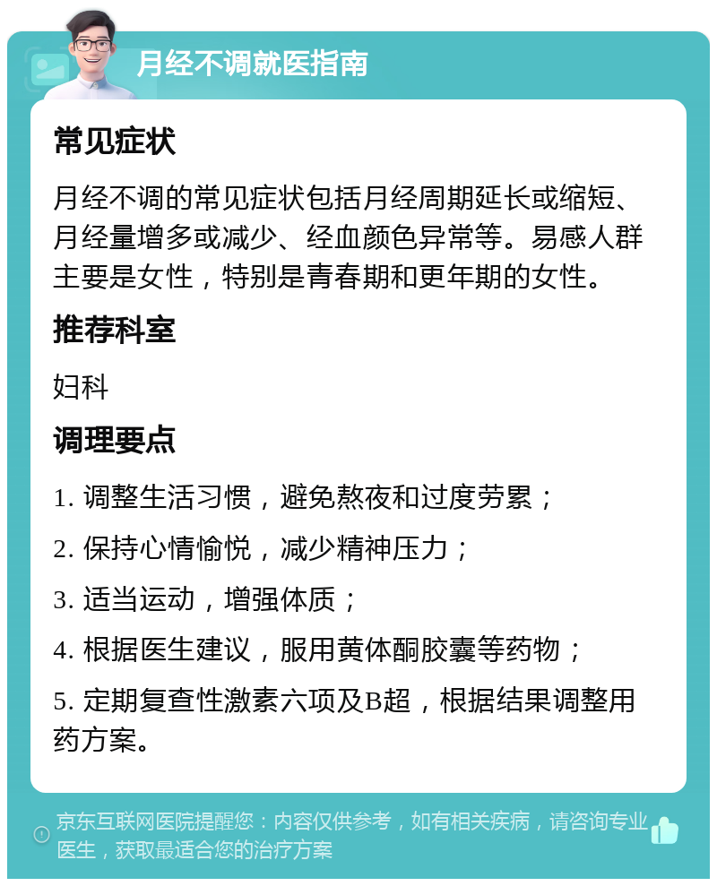 月经不调就医指南 常见症状 月经不调的常见症状包括月经周期延长或缩短、月经量增多或减少、经血颜色异常等。易感人群主要是女性，特别是青春期和更年期的女性。 推荐科室 妇科 调理要点 1. 调整生活习惯，避免熬夜和过度劳累； 2. 保持心情愉悦，减少精神压力； 3. 适当运动，增强体质； 4. 根据医生建议，服用黄体酮胶囊等药物； 5. 定期复查性激素六项及B超，根据结果调整用药方案。