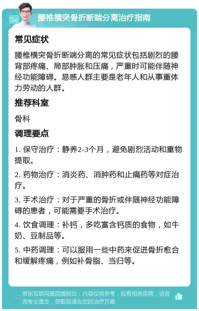 腰椎横突骨折断端分离治疗指南 常见症状 腰椎横突骨折断端分离的常见症状包括剧烈的腰背部疼痛、局部肿胀和压痛，严重时可能伴随神经功能障碍。易感人群主要是老年人和从事重体力劳动的人群。 推荐科室 骨科 调理要点 1. 保守治疗：静养2-3个月，避免剧烈活动和重物提取。 2. 药物治疗：消炎药、消肿药和止痛药等对症治疗。 3. 手术治疗：对于严重的骨折或伴随神经功能障碍的患者，可能需要手术治疗。 4. 饮食调理：补钙，多吃富含钙质的食物，如牛奶、豆制品等。 5. 中药调理：可以服用一些中药来促进骨折愈合和缓解疼痛，例如补骨脂、当归等。