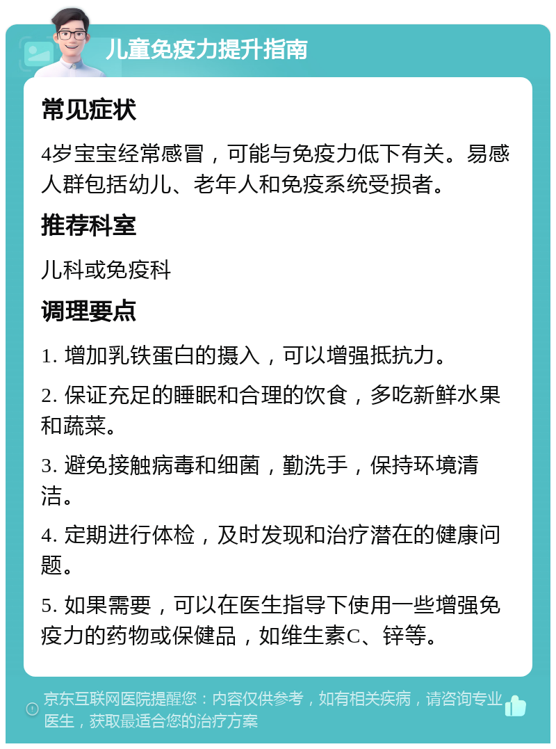 儿童免疫力提升指南 常见症状 4岁宝宝经常感冒，可能与免疫力低下有关。易感人群包括幼儿、老年人和免疫系统受损者。 推荐科室 儿科或免疫科 调理要点 1. 增加乳铁蛋白的摄入，可以增强抵抗力。 2. 保证充足的睡眠和合理的饮食，多吃新鲜水果和蔬菜。 3. 避免接触病毒和细菌，勤洗手，保持环境清洁。 4. 定期进行体检，及时发现和治疗潜在的健康问题。 5. 如果需要，可以在医生指导下使用一些增强免疫力的药物或保健品，如维生素C、锌等。