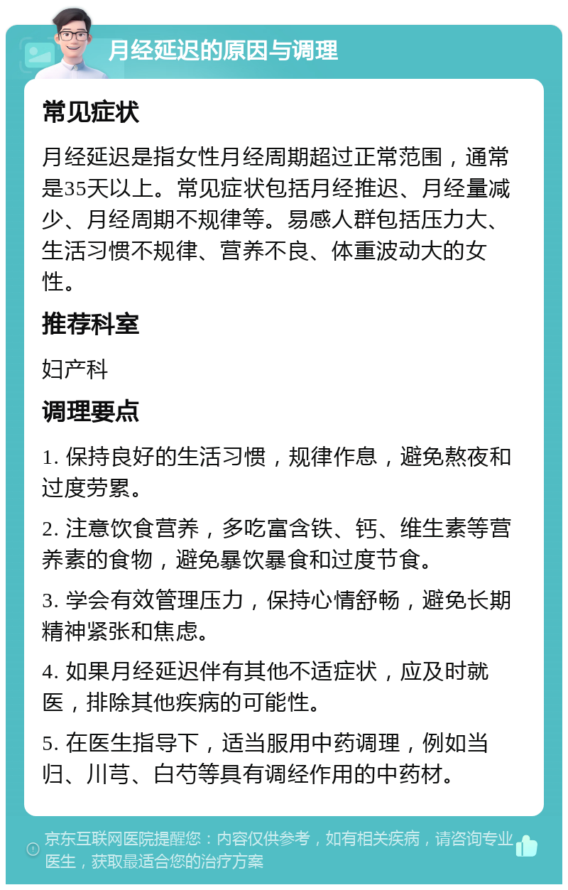 月经延迟的原因与调理 常见症状 月经延迟是指女性月经周期超过正常范围，通常是35天以上。常见症状包括月经推迟、月经量减少、月经周期不规律等。易感人群包括压力大、生活习惯不规律、营养不良、体重波动大的女性。 推荐科室 妇产科 调理要点 1. 保持良好的生活习惯，规律作息，避免熬夜和过度劳累。 2. 注意饮食营养，多吃富含铁、钙、维生素等营养素的食物，避免暴饮暴食和过度节食。 3. 学会有效管理压力，保持心情舒畅，避免长期精神紧张和焦虑。 4. 如果月经延迟伴有其他不适症状，应及时就医，排除其他疾病的可能性。 5. 在医生指导下，适当服用中药调理，例如当归、川芎、白芍等具有调经作用的中药材。