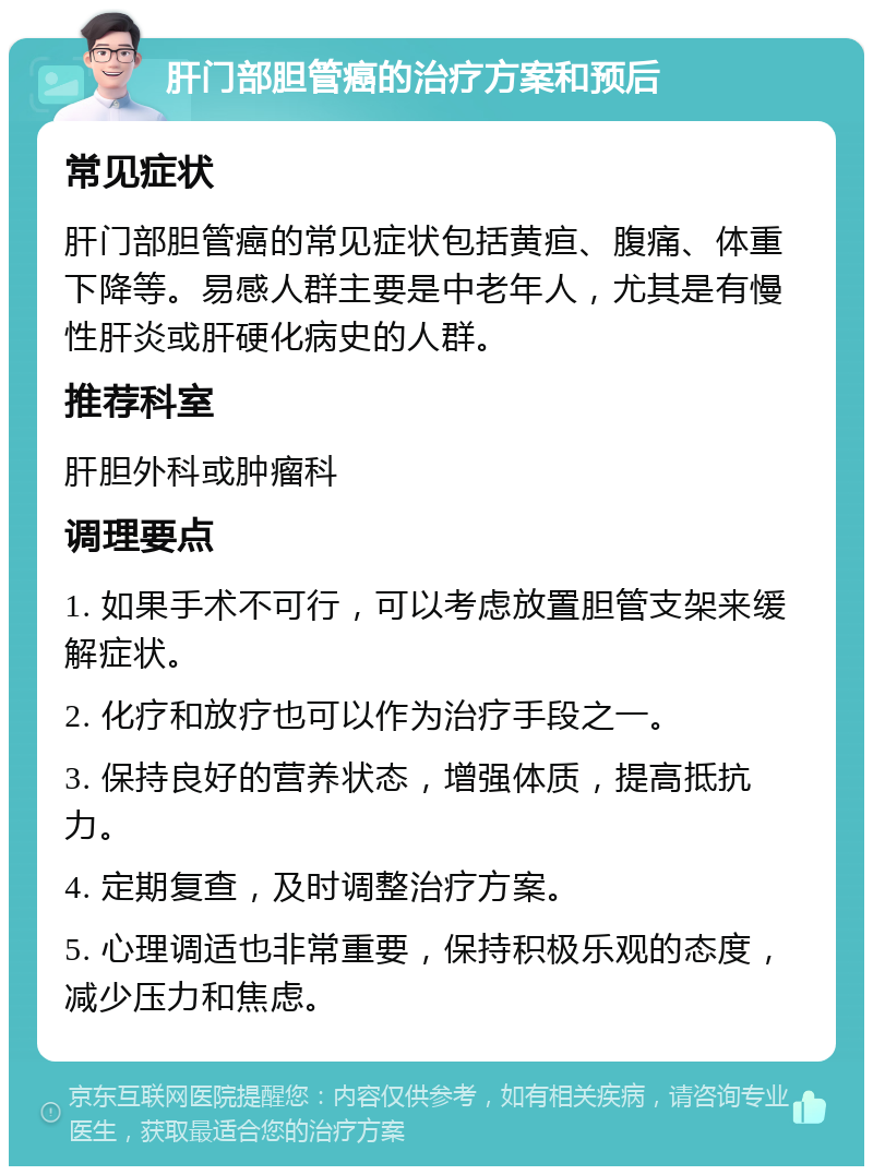 肝门部胆管癌的治疗方案和预后 常见症状 肝门部胆管癌的常见症状包括黄疸、腹痛、体重下降等。易感人群主要是中老年人，尤其是有慢性肝炎或肝硬化病史的人群。 推荐科室 肝胆外科或肿瘤科 调理要点 1. 如果手术不可行，可以考虑放置胆管支架来缓解症状。 2. 化疗和放疗也可以作为治疗手段之一。 3. 保持良好的营养状态，增强体质，提高抵抗力。 4. 定期复查，及时调整治疗方案。 5. 心理调适也非常重要，保持积极乐观的态度，减少压力和焦虑。