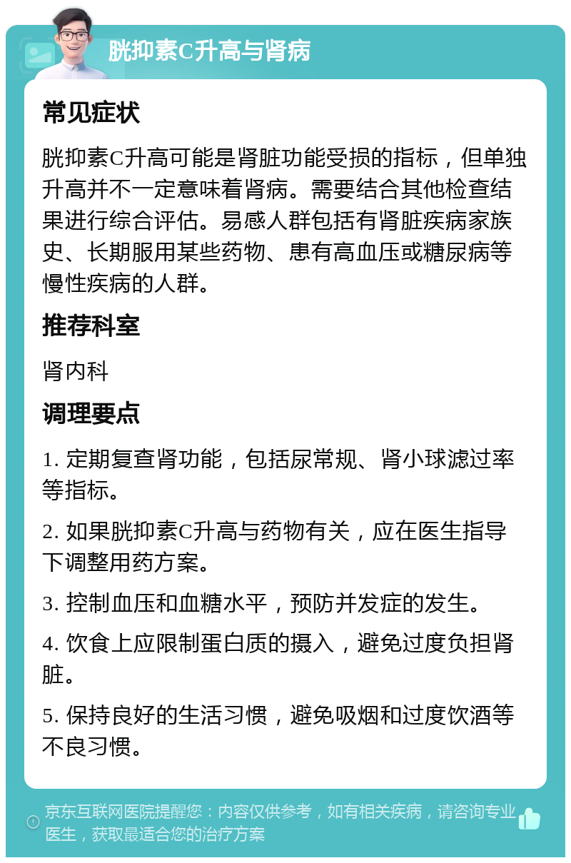 胱抑素C升高与肾病 常见症状 胱抑素C升高可能是肾脏功能受损的指标，但单独升高并不一定意味着肾病。需要结合其他检查结果进行综合评估。易感人群包括有肾脏疾病家族史、长期服用某些药物、患有高血压或糖尿病等慢性疾病的人群。 推荐科室 肾内科 调理要点 1. 定期复查肾功能，包括尿常规、肾小球滤过率等指标。 2. 如果胱抑素C升高与药物有关，应在医生指导下调整用药方案。 3. 控制血压和血糖水平，预防并发症的发生。 4. 饮食上应限制蛋白质的摄入，避免过度负担肾脏。 5. 保持良好的生活习惯，避免吸烟和过度饮酒等不良习惯。