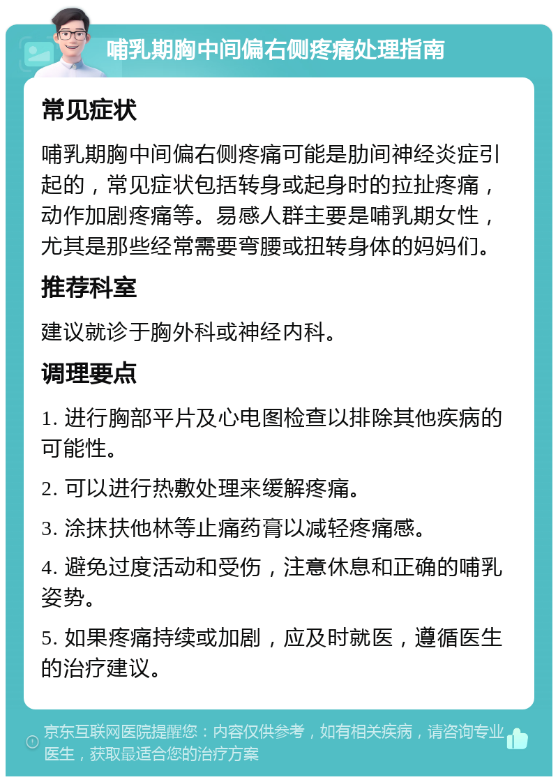 哺乳期胸中间偏右侧疼痛处理指南 常见症状 哺乳期胸中间偏右侧疼痛可能是肋间神经炎症引起的，常见症状包括转身或起身时的拉扯疼痛，动作加剧疼痛等。易感人群主要是哺乳期女性，尤其是那些经常需要弯腰或扭转身体的妈妈们。 推荐科室 建议就诊于胸外科或神经内科。 调理要点 1. 进行胸部平片及心电图检查以排除其他疾病的可能性。 2. 可以进行热敷处理来缓解疼痛。 3. 涂抹扶他林等止痛药膏以减轻疼痛感。 4. 避免过度活动和受伤，注意休息和正确的哺乳姿势。 5. 如果疼痛持续或加剧，应及时就医，遵循医生的治疗建议。