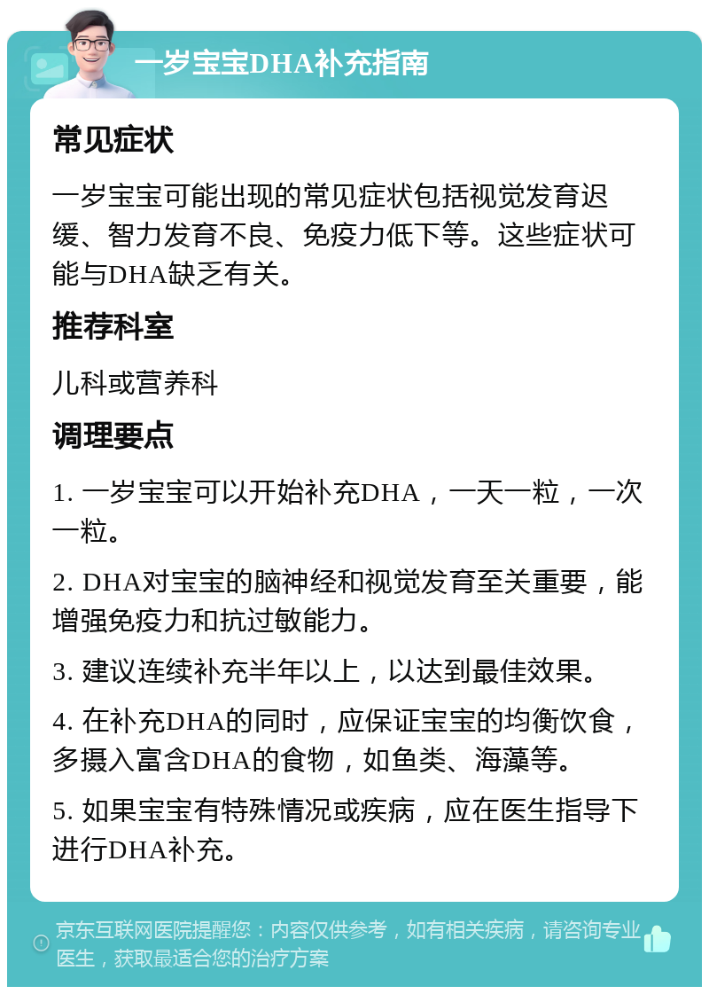 一岁宝宝DHA补充指南 常见症状 一岁宝宝可能出现的常见症状包括视觉发育迟缓、智力发育不良、免疫力低下等。这些症状可能与DHA缺乏有关。 推荐科室 儿科或营养科 调理要点 1. 一岁宝宝可以开始补充DHA，一天一粒，一次一粒。 2. DHA对宝宝的脑神经和视觉发育至关重要，能增强免疫力和抗过敏能力。 3. 建议连续补充半年以上，以达到最佳效果。 4. 在补充DHA的同时，应保证宝宝的均衡饮食，多摄入富含DHA的食物，如鱼类、海藻等。 5. 如果宝宝有特殊情况或疾病，应在医生指导下进行DHA补充。