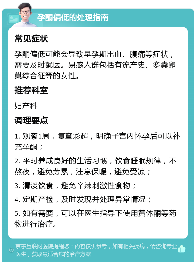 孕酮偏低的处理指南 常见症状 孕酮偏低可能会导致早孕期出血、腹痛等症状，需要及时就医。易感人群包括有流产史、多囊卵巢综合征等的女性。 推荐科室 妇产科 调理要点 1. 观察1周，复查彩超，明确子宫内怀孕后可以补充孕酮； 2. 平时养成良好的生活习惯，饮食睡眠规律，不熬夜，避免劳累，注意保暖，避免受凉； 3. 清淡饮食，避免辛辣刺激性食物； 4. 定期产检，及时发现并处理异常情况； 5. 如有需要，可以在医生指导下使用黄体酮等药物进行治疗。