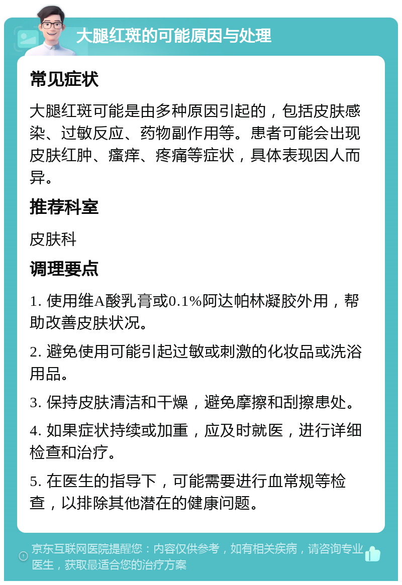 大腿红斑的可能原因与处理 常见症状 大腿红斑可能是由多种原因引起的，包括皮肤感染、过敏反应、药物副作用等。患者可能会出现皮肤红肿、瘙痒、疼痛等症状，具体表现因人而异。 推荐科室 皮肤科 调理要点 1. 使用维A酸乳膏或0.1%阿达帕林凝胶外用，帮助改善皮肤状况。 2. 避免使用可能引起过敏或刺激的化妆品或洗浴用品。 3. 保持皮肤清洁和干燥，避免摩擦和刮擦患处。 4. 如果症状持续或加重，应及时就医，进行详细检查和治疗。 5. 在医生的指导下，可能需要进行血常规等检查，以排除其他潜在的健康问题。