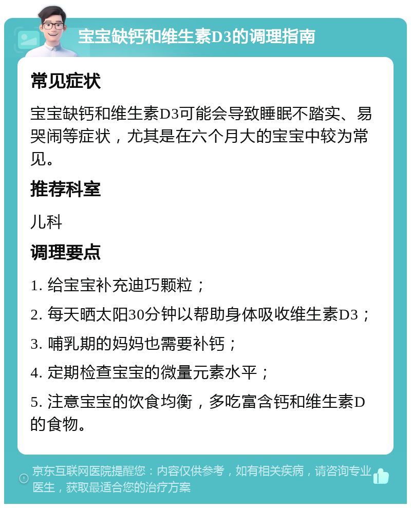 宝宝缺钙和维生素D3的调理指南 常见症状 宝宝缺钙和维生素D3可能会导致睡眠不踏实、易哭闹等症状，尤其是在六个月大的宝宝中较为常见。 推荐科室 儿科 调理要点 1. 给宝宝补充迪巧颗粒； 2. 每天晒太阳30分钟以帮助身体吸收维生素D3； 3. 哺乳期的妈妈也需要补钙； 4. 定期检查宝宝的微量元素水平； 5. 注意宝宝的饮食均衡，多吃富含钙和维生素D的食物。