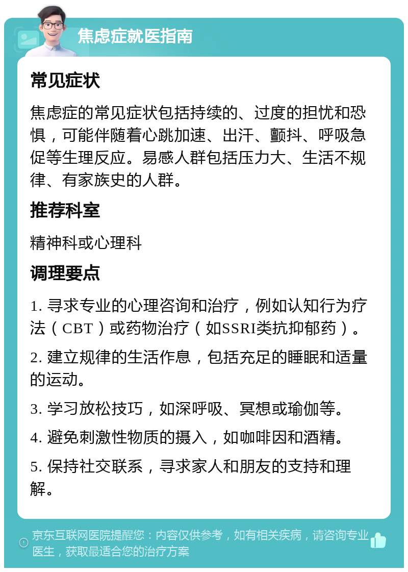 焦虑症就医指南 常见症状 焦虑症的常见症状包括持续的、过度的担忧和恐惧，可能伴随着心跳加速、出汗、颤抖、呼吸急促等生理反应。易感人群包括压力大、生活不规律、有家族史的人群。 推荐科室 精神科或心理科 调理要点 1. 寻求专业的心理咨询和治疗，例如认知行为疗法（CBT）或药物治疗（如SSRI类抗抑郁药）。 2. 建立规律的生活作息，包括充足的睡眠和适量的运动。 3. 学习放松技巧，如深呼吸、冥想或瑜伽等。 4. 避免刺激性物质的摄入，如咖啡因和酒精。 5. 保持社交联系，寻求家人和朋友的支持和理解。