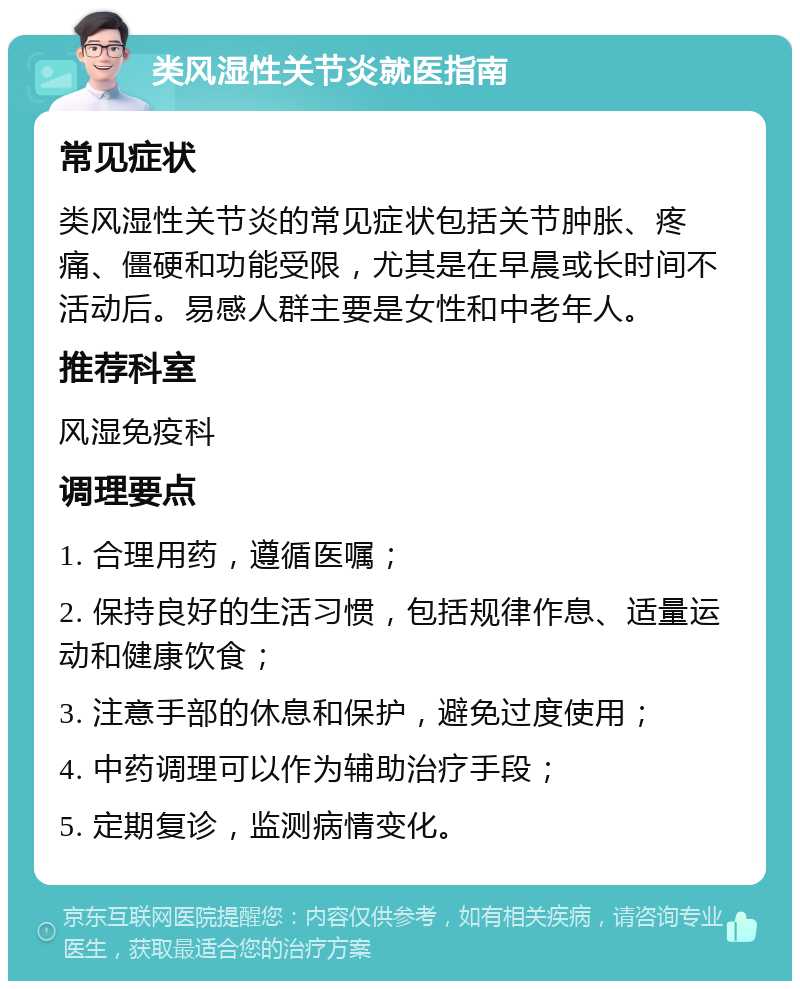 类风湿性关节炎就医指南 常见症状 类风湿性关节炎的常见症状包括关节肿胀、疼痛、僵硬和功能受限，尤其是在早晨或长时间不活动后。易感人群主要是女性和中老年人。 推荐科室 风湿免疫科 调理要点 1. 合理用药，遵循医嘱； 2. 保持良好的生活习惯，包括规律作息、适量运动和健康饮食； 3. 注意手部的休息和保护，避免过度使用； 4. 中药调理可以作为辅助治疗手段； 5. 定期复诊，监测病情变化。