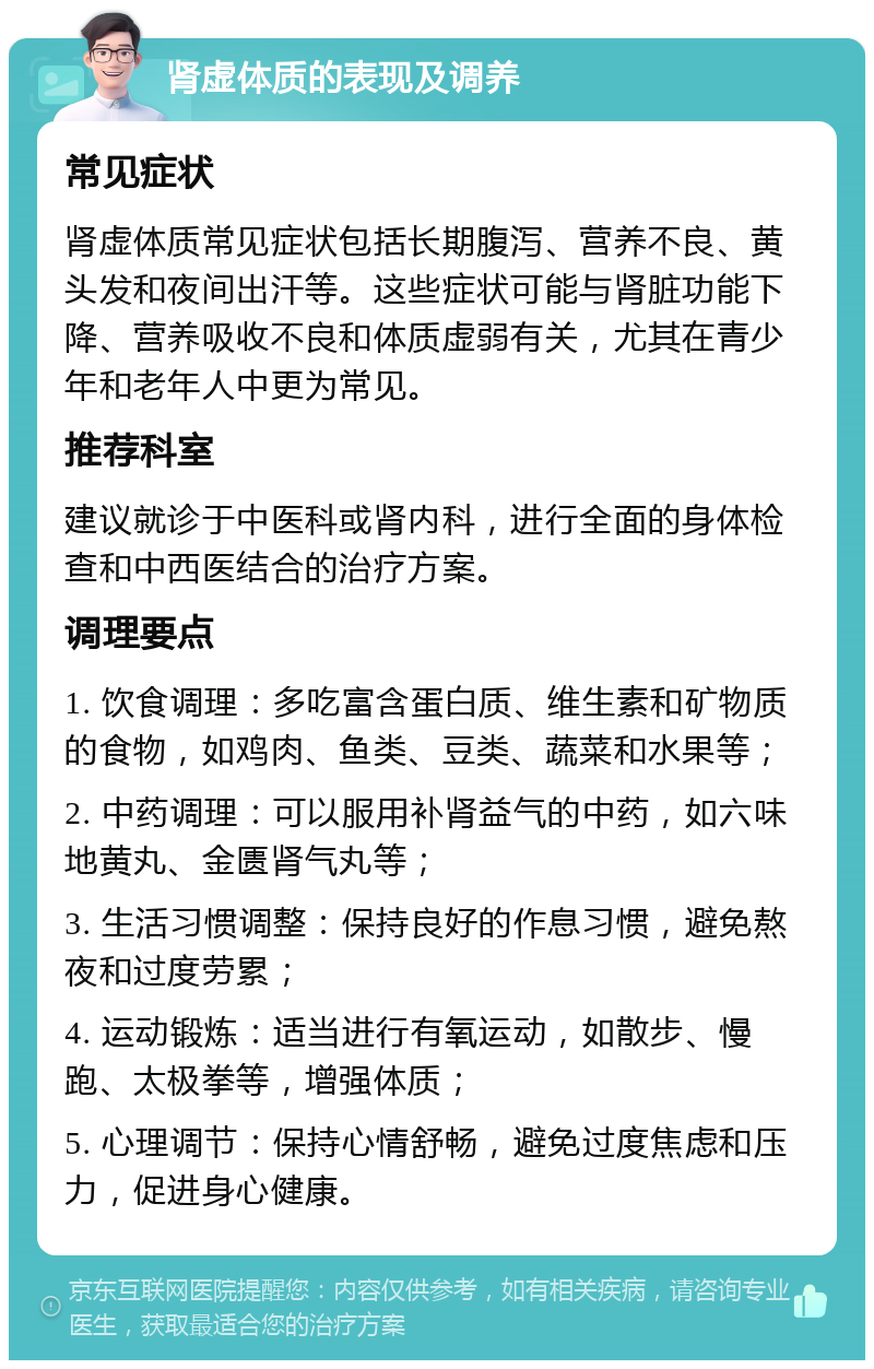 肾虚体质的表现及调养 常见症状 肾虚体质常见症状包括长期腹泻、营养不良、黄头发和夜间出汗等。这些症状可能与肾脏功能下降、营养吸收不良和体质虚弱有关，尤其在青少年和老年人中更为常见。 推荐科室 建议就诊于中医科或肾内科，进行全面的身体检查和中西医结合的治疗方案。 调理要点 1. 饮食调理：多吃富含蛋白质、维生素和矿物质的食物，如鸡肉、鱼类、豆类、蔬菜和水果等； 2. 中药调理：可以服用补肾益气的中药，如六味地黄丸、金匮肾气丸等； 3. 生活习惯调整：保持良好的作息习惯，避免熬夜和过度劳累； 4. 运动锻炼：适当进行有氧运动，如散步、慢跑、太极拳等，增强体质； 5. 心理调节：保持心情舒畅，避免过度焦虑和压力，促进身心健康。