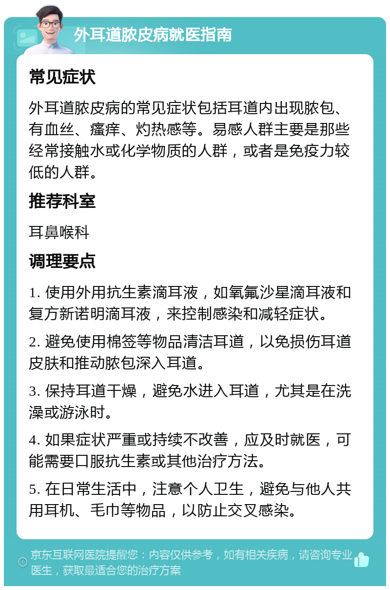 外耳道脓皮病就医指南 常见症状 外耳道脓皮病的常见症状包括耳道内出现脓包、有血丝、瘙痒、灼热感等。易感人群主要是那些经常接触水或化学物质的人群，或者是免疫力较低的人群。 推荐科室 耳鼻喉科 调理要点 1. 使用外用抗生素滴耳液，如氧氟沙星滴耳液和复方新诺明滴耳液，来控制感染和减轻症状。 2. 避免使用棉签等物品清洁耳道，以免损伤耳道皮肤和推动脓包深入耳道。 3. 保持耳道干燥，避免水进入耳道，尤其是在洗澡或游泳时。 4. 如果症状严重或持续不改善，应及时就医，可能需要口服抗生素或其他治疗方法。 5. 在日常生活中，注意个人卫生，避免与他人共用耳机、毛巾等物品，以防止交叉感染。