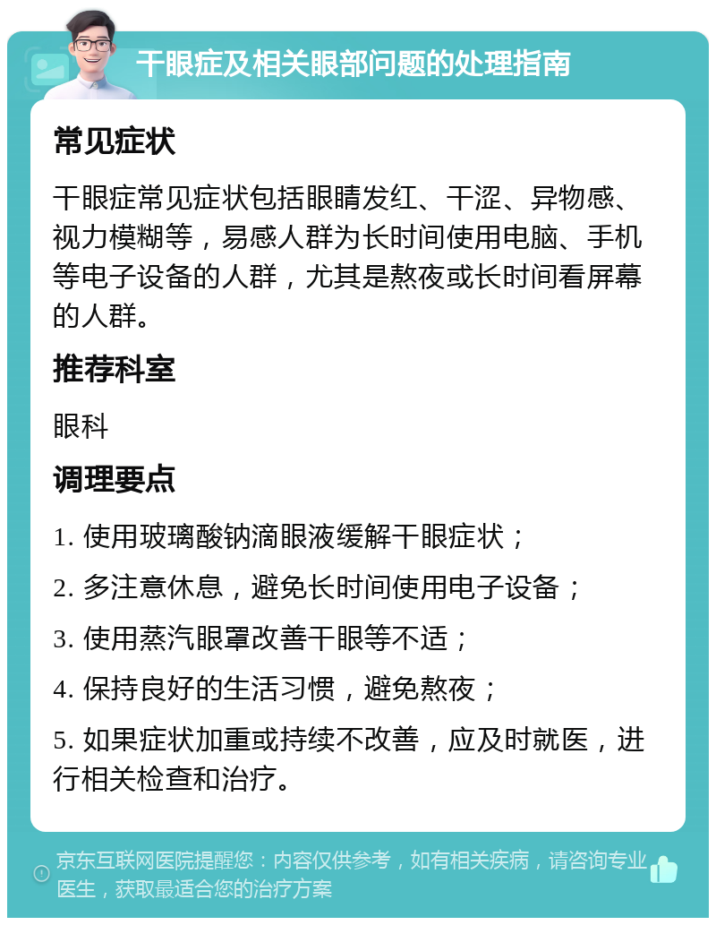 干眼症及相关眼部问题的处理指南 常见症状 干眼症常见症状包括眼睛发红、干涩、异物感、视力模糊等，易感人群为长时间使用电脑、手机等电子设备的人群，尤其是熬夜或长时间看屏幕的人群。 推荐科室 眼科 调理要点 1. 使用玻璃酸钠滴眼液缓解干眼症状； 2. 多注意休息，避免长时间使用电子设备； 3. 使用蒸汽眼罩改善干眼等不适； 4. 保持良好的生活习惯，避免熬夜； 5. 如果症状加重或持续不改善，应及时就医，进行相关检查和治疗。