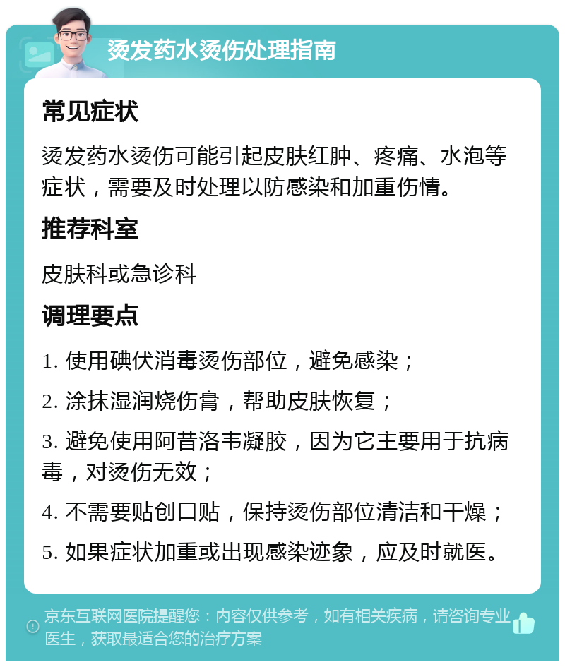 烫发药水烫伤处理指南 常见症状 烫发药水烫伤可能引起皮肤红肿、疼痛、水泡等症状，需要及时处理以防感染和加重伤情。 推荐科室 皮肤科或急诊科 调理要点 1. 使用碘伏消毒烫伤部位，避免感染； 2. 涂抹湿润烧伤膏，帮助皮肤恢复； 3. 避免使用阿昔洛韦凝胶，因为它主要用于抗病毒，对烫伤无效； 4. 不需要贴创口贴，保持烫伤部位清洁和干燥； 5. 如果症状加重或出现感染迹象，应及时就医。