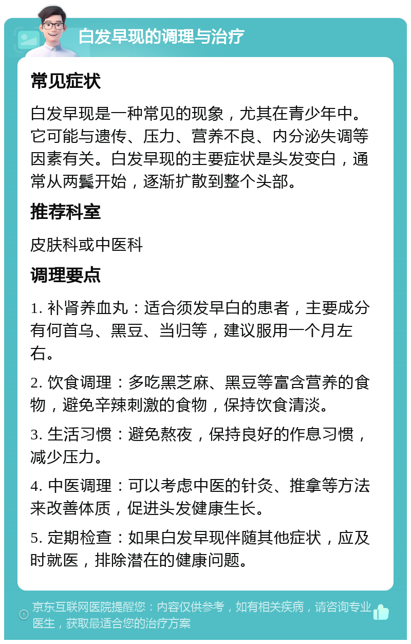 白发早现的调理与治疗 常见症状 白发早现是一种常见的现象，尤其在青少年中。它可能与遗传、压力、营养不良、内分泌失调等因素有关。白发早现的主要症状是头发变白，通常从两鬓开始，逐渐扩散到整个头部。 推荐科室 皮肤科或中医科 调理要点 1. 补肾养血丸：适合须发早白的患者，主要成分有何首乌、黑豆、当归等，建议服用一个月左右。 2. 饮食调理：多吃黑芝麻、黑豆等富含营养的食物，避免辛辣刺激的食物，保持饮食清淡。 3. 生活习惯：避免熬夜，保持良好的作息习惯，减少压力。 4. 中医调理：可以考虑中医的针灸、推拿等方法来改善体质，促进头发健康生长。 5. 定期检查：如果白发早现伴随其他症状，应及时就医，排除潜在的健康问题。