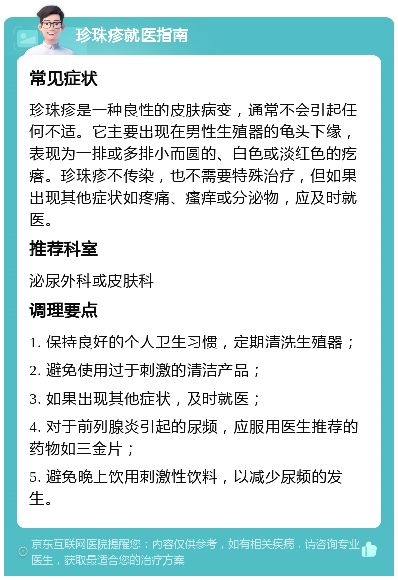 珍珠疹就医指南 常见症状 珍珠疹是一种良性的皮肤病变，通常不会引起任何不适。它主要出现在男性生殖器的龟头下缘，表现为一排或多排小而圆的、白色或淡红色的疙瘩。珍珠疹不传染，也不需要特殊治疗，但如果出现其他症状如疼痛、瘙痒或分泌物，应及时就医。 推荐科室 泌尿外科或皮肤科 调理要点 1. 保持良好的个人卫生习惯，定期清洗生殖器； 2. 避免使用过于刺激的清洁产品； 3. 如果出现其他症状，及时就医； 4. 对于前列腺炎引起的尿频，应服用医生推荐的药物如三金片； 5. 避免晚上饮用刺激性饮料，以减少尿频的发生。