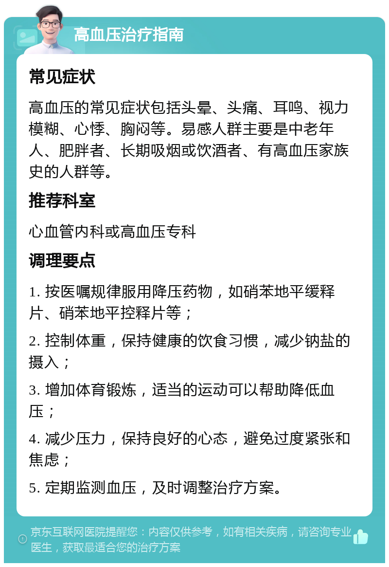 高血压治疗指南 常见症状 高血压的常见症状包括头晕、头痛、耳鸣、视力模糊、心悸、胸闷等。易感人群主要是中老年人、肥胖者、长期吸烟或饮酒者、有高血压家族史的人群等。 推荐科室 心血管内科或高血压专科 调理要点 1. 按医嘱规律服用降压药物，如硝苯地平缓释片、硝苯地平控释片等； 2. 控制体重，保持健康的饮食习惯，减少钠盐的摄入； 3. 增加体育锻炼，适当的运动可以帮助降低血压； 4. 减少压力，保持良好的心态，避免过度紧张和焦虑； 5. 定期监测血压，及时调整治疗方案。