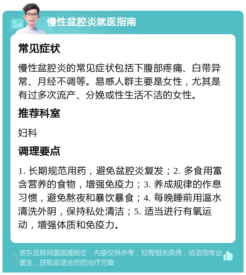 慢性盆腔炎就医指南 常见症状 慢性盆腔炎的常见症状包括下腹部疼痛、白带异常、月经不调等。易感人群主要是女性，尤其是有过多次流产、分娩或性生活不洁的女性。 推荐科室 妇科 调理要点 1. 长期规范用药，避免盆腔炎复发；2. 多食用富含营养的食物，增强免疫力；3. 养成规律的作息习惯，避免熬夜和暴饮暴食；4. 每晚睡前用温水清洗外阴，保持私处清洁；5. 适当进行有氧运动，增强体质和免疫力。