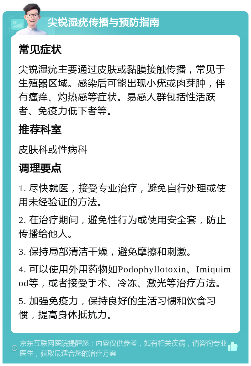 尖锐湿疣传播与预防指南 常见症状 尖锐湿疣主要通过皮肤或黏膜接触传播，常见于生殖器区域。感染后可能出现小疣或肉芽肿，伴有瘙痒、灼热感等症状。易感人群包括性活跃者、免疫力低下者等。 推荐科室 皮肤科或性病科 调理要点 1. 尽快就医，接受专业治疗，避免自行处理或使用未经验证的方法。 2. 在治疗期间，避免性行为或使用安全套，防止传播给他人。 3. 保持局部清洁干燥，避免摩擦和刺激。 4. 可以使用外用药物如Podophyllotoxin、Imiquimod等，或者接受手术、冷冻、激光等治疗方法。 5. 加强免疫力，保持良好的生活习惯和饮食习惯，提高身体抵抗力。