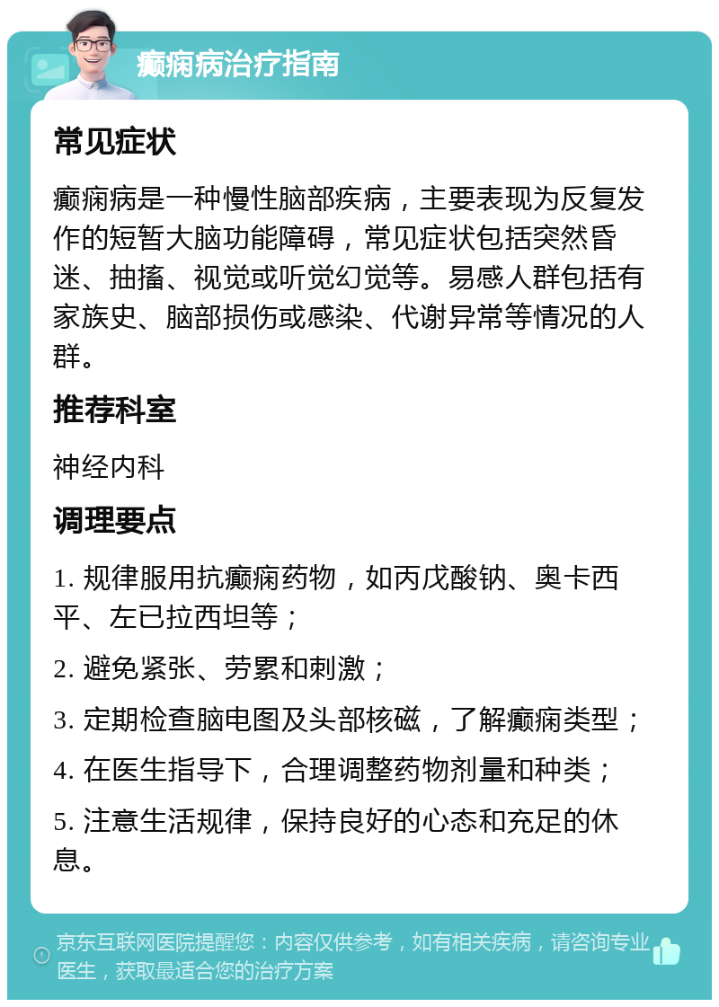 癫痫病治疗指南 常见症状 癫痫病是一种慢性脑部疾病，主要表现为反复发作的短暂大脑功能障碍，常见症状包括突然昏迷、抽搐、视觉或听觉幻觉等。易感人群包括有家族史、脑部损伤或感染、代谢异常等情况的人群。 推荐科室 神经内科 调理要点 1. 规律服用抗癫痫药物，如丙戊酸钠、奥卡西平、左已拉西坦等； 2. 避免紧张、劳累和刺激； 3. 定期检查脑电图及头部核磁，了解癫痫类型； 4. 在医生指导下，合理调整药物剂量和种类； 5. 注意生活规律，保持良好的心态和充足的休息。