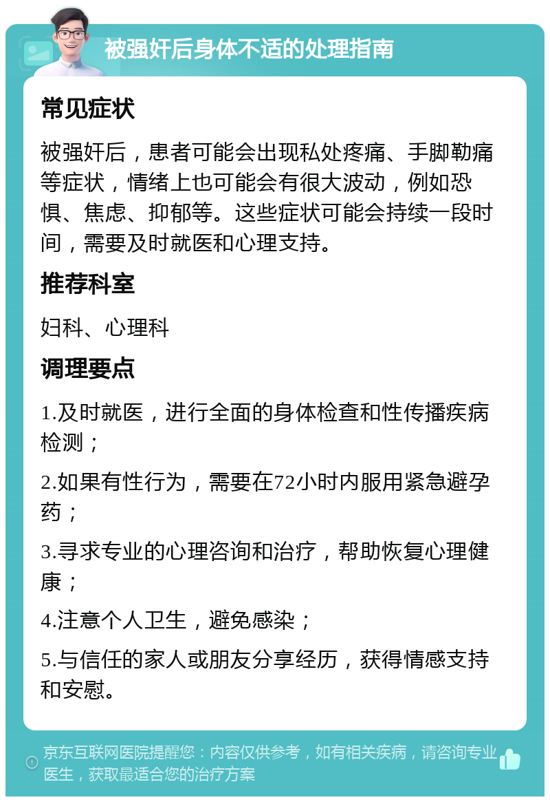 被强奸后身体不适的处理指南 常见症状 被强奸后，患者可能会出现私处疼痛、手脚勒痛等症状，情绪上也可能会有很大波动，例如恐惧、焦虑、抑郁等。这些症状可能会持续一段时间，需要及时就医和心理支持。 推荐科室 妇科、心理科 调理要点 1.及时就医，进行全面的身体检查和性传播疾病检测； 2.如果有性行为，需要在72小时内服用紧急避孕药； 3.寻求专业的心理咨询和治疗，帮助恢复心理健康； 4.注意个人卫生，避免感染； 5.与信任的家人或朋友分享经历，获得情感支持和安慰。