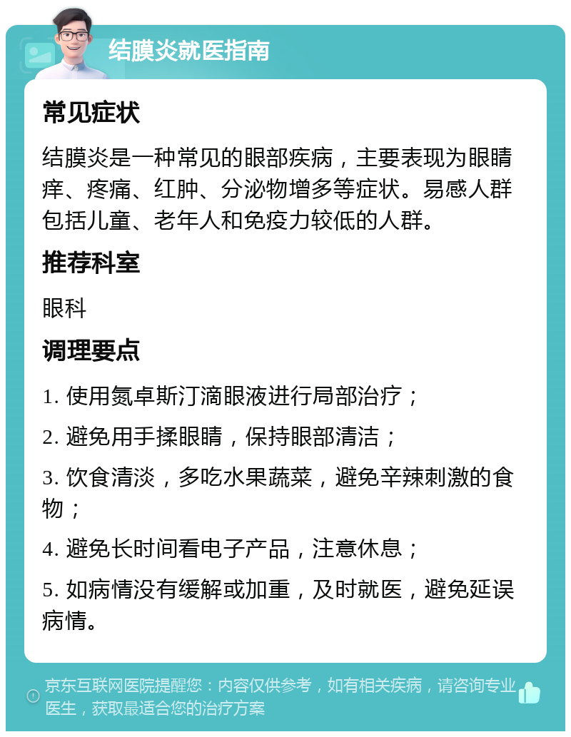 结膜炎就医指南 常见症状 结膜炎是一种常见的眼部疾病，主要表现为眼睛痒、疼痛、红肿、分泌物增多等症状。易感人群包括儿童、老年人和免疫力较低的人群。 推荐科室 眼科 调理要点 1. 使用氮卓斯汀滴眼液进行局部治疗； 2. 避免用手揉眼睛，保持眼部清洁； 3. 饮食清淡，多吃水果蔬菜，避免辛辣刺激的食物； 4. 避免长时间看电子产品，注意休息； 5. 如病情没有缓解或加重，及时就医，避免延误病情。