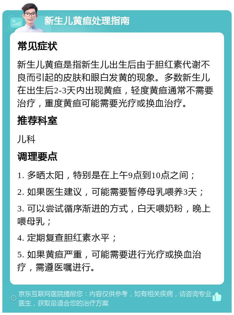 新生儿黄疸处理指南 常见症状 新生儿黄疸是指新生儿出生后由于胆红素代谢不良而引起的皮肤和眼白发黄的现象。多数新生儿在出生后2-3天内出现黄疸，轻度黄疸通常不需要治疗，重度黄疸可能需要光疗或换血治疗。 推荐科室 儿科 调理要点 1. 多晒太阳，特别是在上午9点到10点之间； 2. 如果医生建议，可能需要暂停母乳喂养3天； 3. 可以尝试循序渐进的方式，白天喂奶粉，晚上喂母乳； 4. 定期复查胆红素水平； 5. 如果黄疸严重，可能需要进行光疗或换血治疗，需遵医嘱进行。