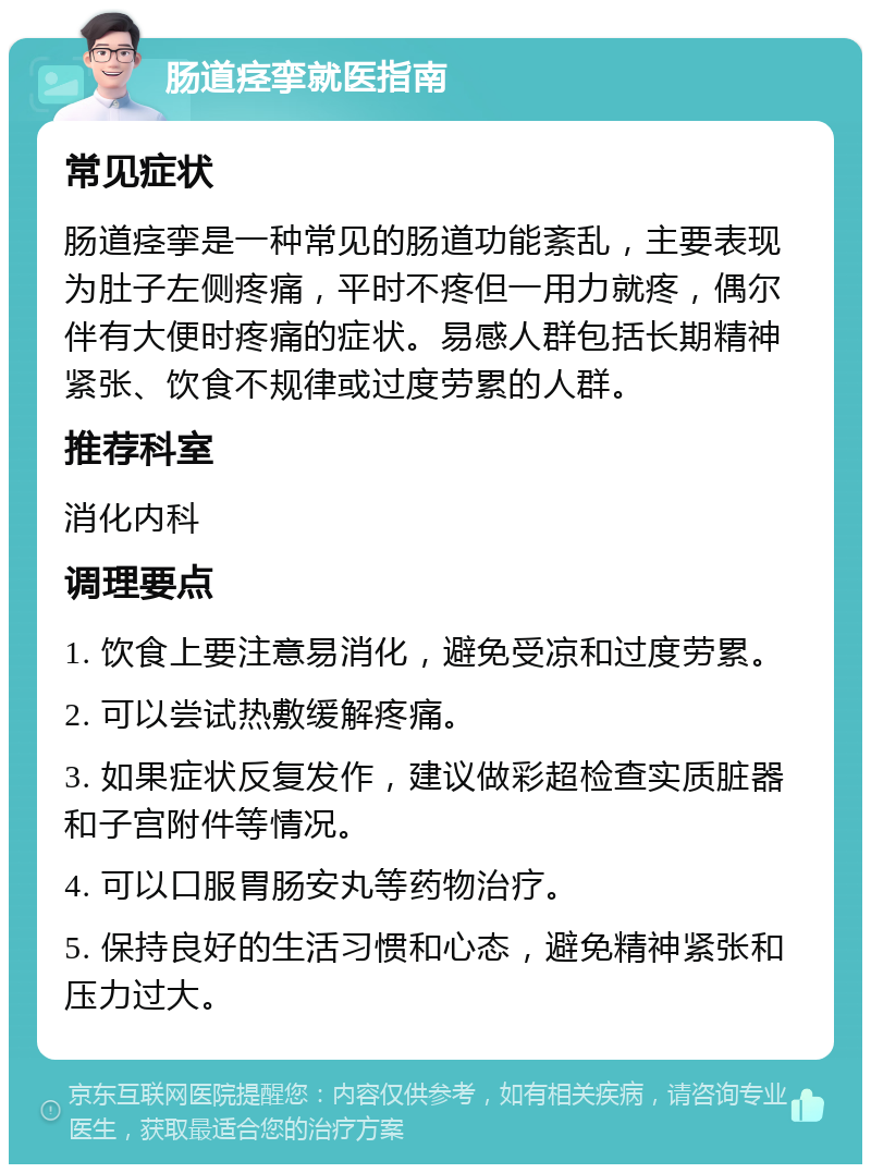 肠道痉挛就医指南 常见症状 肠道痉挛是一种常见的肠道功能紊乱，主要表现为肚子左侧疼痛，平时不疼但一用力就疼，偶尔伴有大便时疼痛的症状。易感人群包括长期精神紧张、饮食不规律或过度劳累的人群。 推荐科室 消化内科 调理要点 1. 饮食上要注意易消化，避免受凉和过度劳累。 2. 可以尝试热敷缓解疼痛。 3. 如果症状反复发作，建议做彩超检查实质脏器和子宫附件等情况。 4. 可以口服胃肠安丸等药物治疗。 5. 保持良好的生活习惯和心态，避免精神紧张和压力过大。