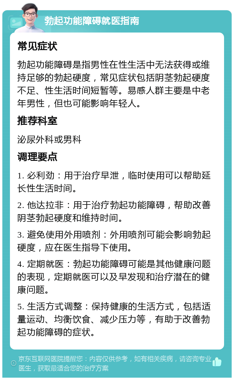 勃起功能障碍就医指南 常见症状 勃起功能障碍是指男性在性生活中无法获得或维持足够的勃起硬度，常见症状包括阴茎勃起硬度不足、性生活时间短暂等。易感人群主要是中老年男性，但也可能影响年轻人。 推荐科室 泌尿外科或男科 调理要点 1. 必利劲：用于治疗早泄，临时使用可以帮助延长性生活时间。 2. 他达拉非：用于治疗勃起功能障碍，帮助改善阴茎勃起硬度和维持时间。 3. 避免使用外用喷剂：外用喷剂可能会影响勃起硬度，应在医生指导下使用。 4. 定期就医：勃起功能障碍可能是其他健康问题的表现，定期就医可以及早发现和治疗潜在的健康问题。 5. 生活方式调整：保持健康的生活方式，包括适量运动、均衡饮食、减少压力等，有助于改善勃起功能障碍的症状。