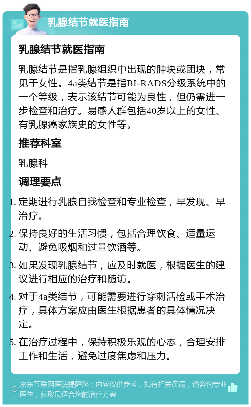 乳腺结节就医指南 乳腺结节就医指南 乳腺结节是指乳腺组织中出现的肿块或团块，常见于女性。4a类结节是指BI-RADS分级系统中的一个等级，表示该结节可能为良性，但仍需进一步检查和治疗。易感人群包括40岁以上的女性、有乳腺癌家族史的女性等。 推荐科室 乳腺科 调理要点 定期进行乳腺自我检查和专业检查，早发现、早治疗。 保持良好的生活习惯，包括合理饮食、适量运动、避免吸烟和过量饮酒等。 如果发现乳腺结节，应及时就医，根据医生的建议进行相应的治疗和随访。 对于4a类结节，可能需要进行穿刺活检或手术治疗，具体方案应由医生根据患者的具体情况决定。 在治疗过程中，保持积极乐观的心态，合理安排工作和生活，避免过度焦虑和压力。