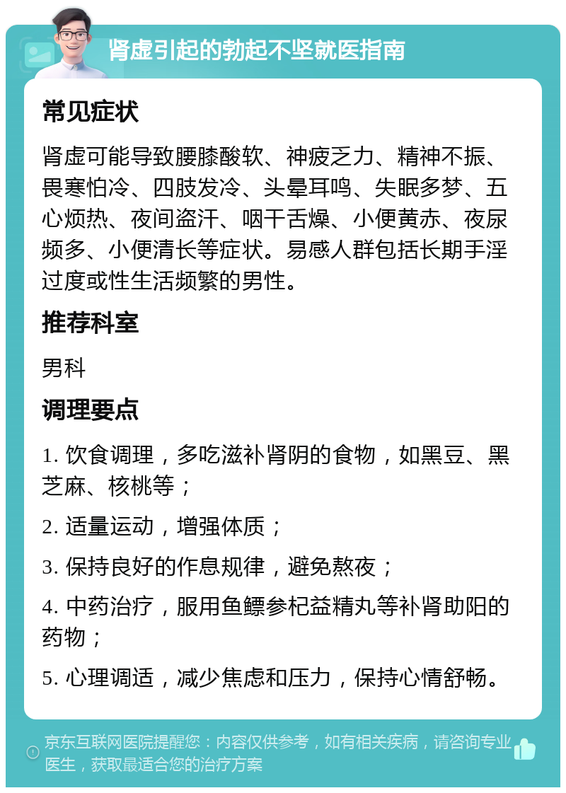 肾虚引起的勃起不坚就医指南 常见症状 肾虚可能导致腰膝酸软、神疲乏力、精神不振、畏寒怕冷、四肢发冷、头晕耳鸣、失眠多梦、五心烦热、夜间盗汗、咽干舌燥、小便黄赤、夜尿频多、小便清长等症状。易感人群包括长期手淫过度或性生活频繁的男性。 推荐科室 男科 调理要点 1. 饮食调理，多吃滋补肾阴的食物，如黑豆、黑芝麻、核桃等； 2. 适量运动，增强体质； 3. 保持良好的作息规律，避免熬夜； 4. 中药治疗，服用鱼鳔参杞益精丸等补肾助阳的药物； 5. 心理调适，减少焦虑和压力，保持心情舒畅。