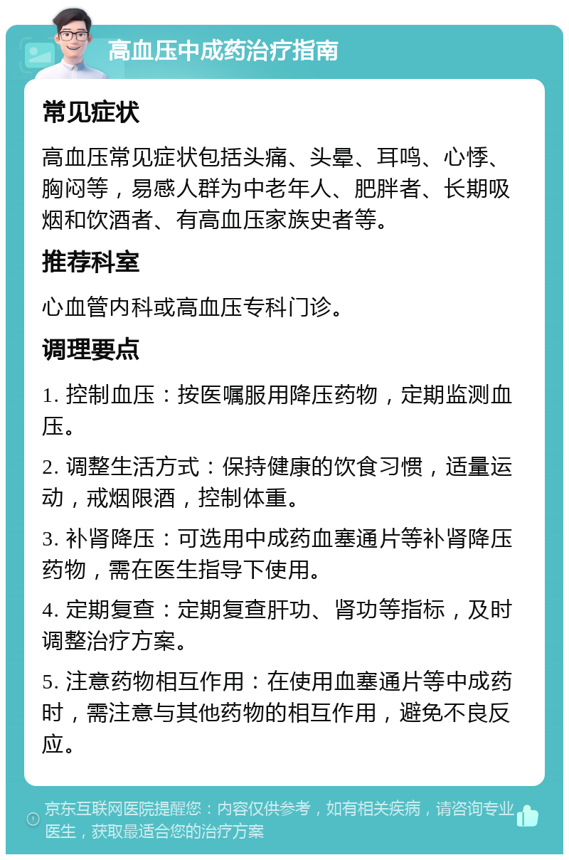 高血压中成药治疗指南 常见症状 高血压常见症状包括头痛、头晕、耳鸣、心悸、胸闷等，易感人群为中老年人、肥胖者、长期吸烟和饮酒者、有高血压家族史者等。 推荐科室 心血管内科或高血压专科门诊。 调理要点 1. 控制血压：按医嘱服用降压药物，定期监测血压。 2. 调整生活方式：保持健康的饮食习惯，适量运动，戒烟限酒，控制体重。 3. 补肾降压：可选用中成药血塞通片等补肾降压药物，需在医生指导下使用。 4. 定期复查：定期复查肝功、肾功等指标，及时调整治疗方案。 5. 注意药物相互作用：在使用血塞通片等中成药时，需注意与其他药物的相互作用，避免不良反应。