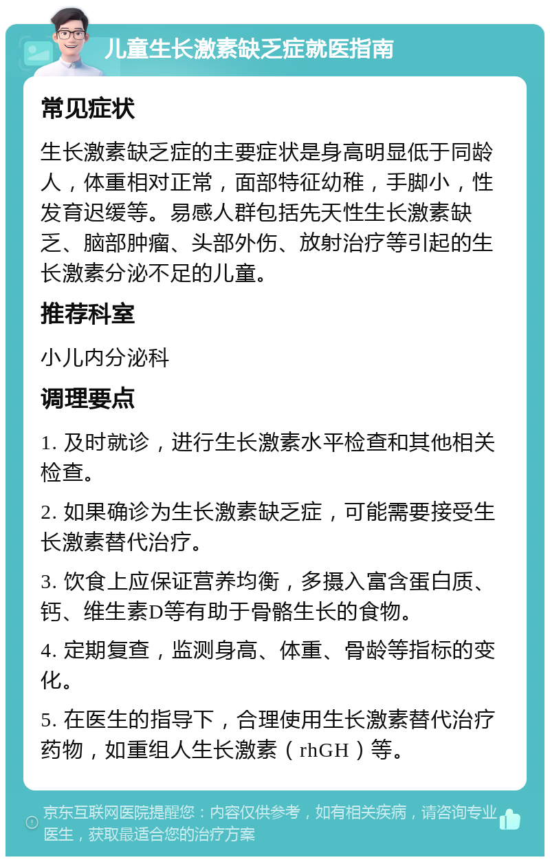 儿童生长激素缺乏症就医指南 常见症状 生长激素缺乏症的主要症状是身高明显低于同龄人，体重相对正常，面部特征幼稚，手脚小，性发育迟缓等。易感人群包括先天性生长激素缺乏、脑部肿瘤、头部外伤、放射治疗等引起的生长激素分泌不足的儿童。 推荐科室 小儿内分泌科 调理要点 1. 及时就诊，进行生长激素水平检查和其他相关检查。 2. 如果确诊为生长激素缺乏症，可能需要接受生长激素替代治疗。 3. 饮食上应保证营养均衡，多摄入富含蛋白质、钙、维生素D等有助于骨骼生长的食物。 4. 定期复查，监测身高、体重、骨龄等指标的变化。 5. 在医生的指导下，合理使用生长激素替代治疗药物，如重组人生长激素（rhGH）等。