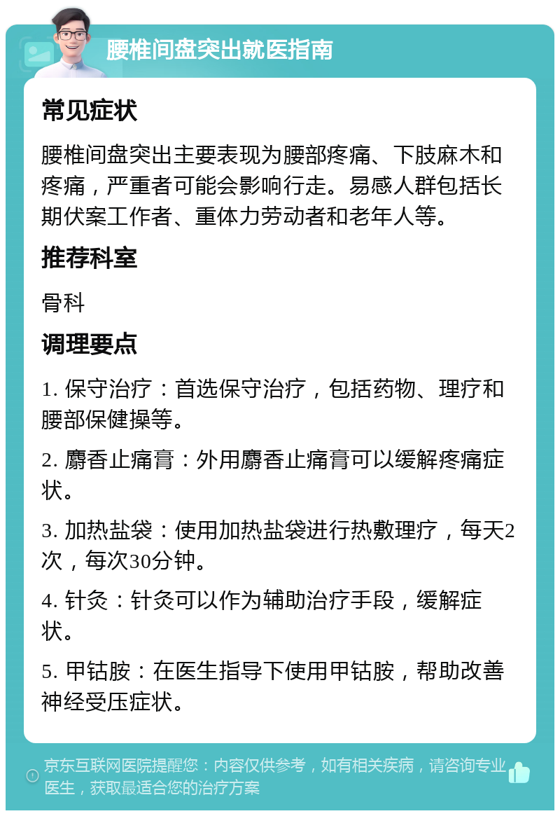 腰椎间盘突出就医指南 常见症状 腰椎间盘突出主要表现为腰部疼痛、下肢麻木和疼痛，严重者可能会影响行走。易感人群包括长期伏案工作者、重体力劳动者和老年人等。 推荐科室 骨科 调理要点 1. 保守治疗：首选保守治疗，包括药物、理疗和腰部保健操等。 2. 麝香止痛膏：外用麝香止痛膏可以缓解疼痛症状。 3. 加热盐袋：使用加热盐袋进行热敷理疗，每天2次，每次30分钟。 4. 针灸：针灸可以作为辅助治疗手段，缓解症状。 5. 甲钴胺：在医生指导下使用甲钴胺，帮助改善神经受压症状。