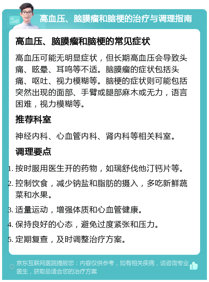 高血压、脑膜瘤和脑梗的治疗与调理指南 高血压、脑膜瘤和脑梗的常见症状 高血压可能无明显症状，但长期高血压会导致头痛、眩晕、耳鸣等不适。脑膜瘤的症状包括头痛、呕吐、视力模糊等。脑梗的症状则可能包括突然出现的面部、手臂或腿部麻木或无力，语言困难，视力模糊等。 推荐科室 神经内科、心血管内科、肾内科等相关科室。 调理要点 按时服用医生开的药物，如瑞舒伐他汀钙片等。 控制饮食，减少钠盐和脂肪的摄入，多吃新鲜蔬菜和水果。 适量运动，增强体质和心血管健康。 保持良好的心态，避免过度紧张和压力。 定期复查，及时调整治疗方案。