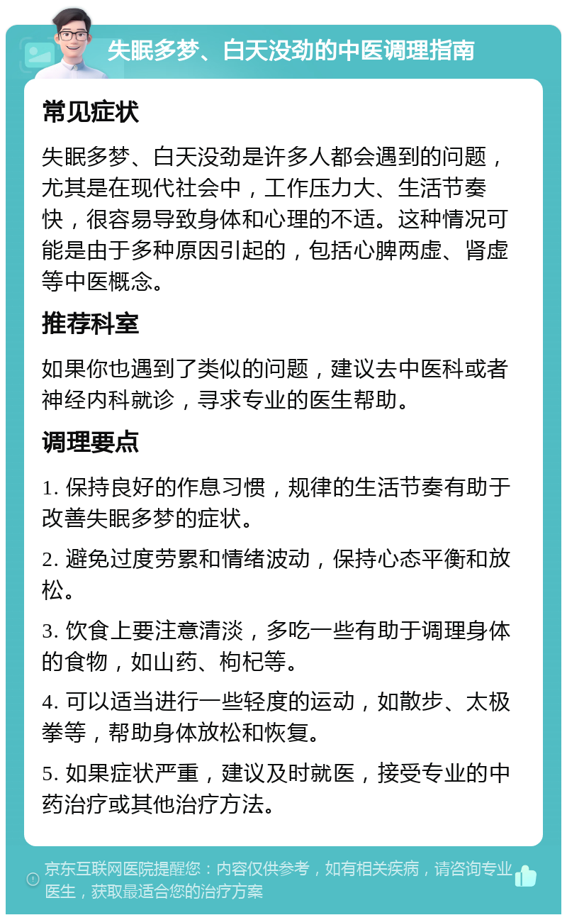 失眠多梦、白天没劲的中医调理指南 常见症状 失眠多梦、白天没劲是许多人都会遇到的问题，尤其是在现代社会中，工作压力大、生活节奏快，很容易导致身体和心理的不适。这种情况可能是由于多种原因引起的，包括心脾两虚、肾虚等中医概念。 推荐科室 如果你也遇到了类似的问题，建议去中医科或者神经内科就诊，寻求专业的医生帮助。 调理要点 1. 保持良好的作息习惯，规律的生活节奏有助于改善失眠多梦的症状。 2. 避免过度劳累和情绪波动，保持心态平衡和放松。 3. 饮食上要注意清淡，多吃一些有助于调理身体的食物，如山药、枸杞等。 4. 可以适当进行一些轻度的运动，如散步、太极拳等，帮助身体放松和恢复。 5. 如果症状严重，建议及时就医，接受专业的中药治疗或其他治疗方法。