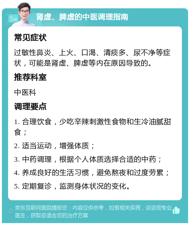 肾虚、脾虚的中医调理指南 常见症状 过敏性鼻炎、上火、口渴、清痰多、尿不净等症状，可能是肾虚、脾虚等内在原因导致的。 推荐科室 中医科 调理要点 1. 合理饮食，少吃辛辣刺激性食物和生冷油腻甜食； 2. 适当运动，增强体质； 3. 中药调理，根据个人体质选择合适的中药； 4. 养成良好的生活习惯，避免熬夜和过度劳累； 5. 定期复诊，监测身体状况的变化。