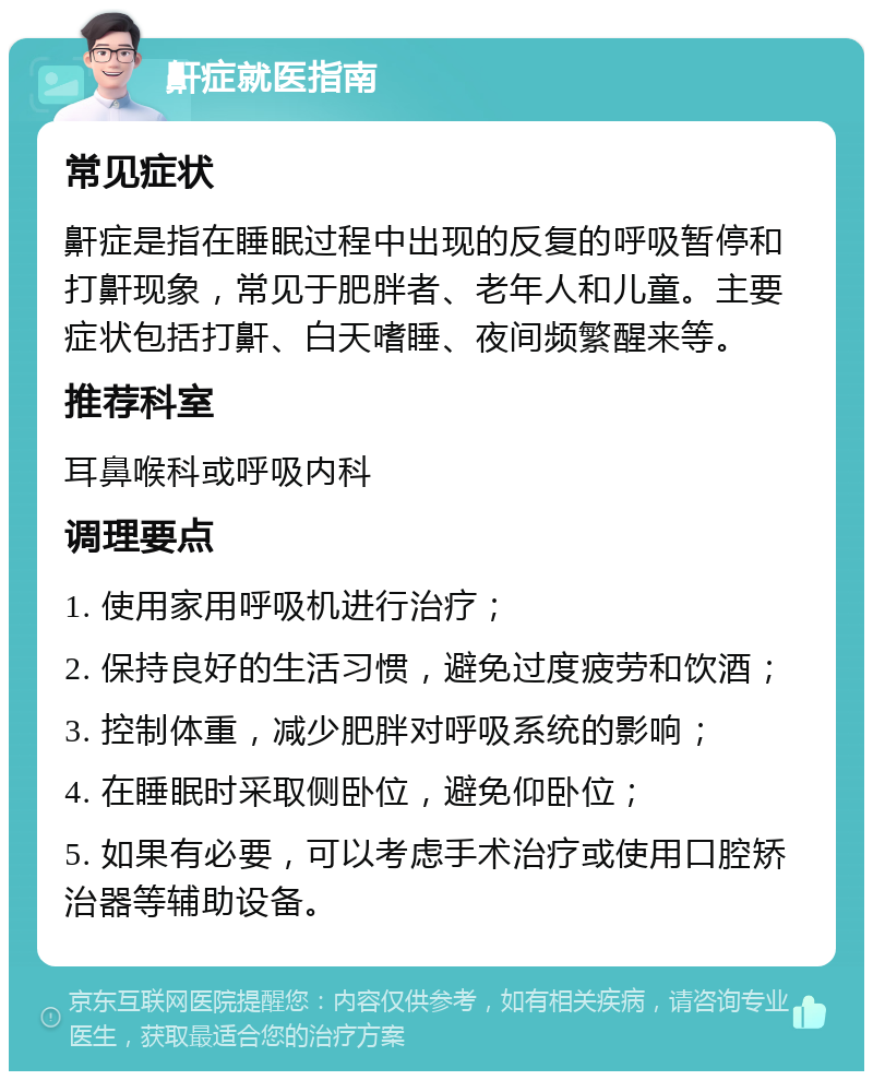 鼾症就医指南 常见症状 鼾症是指在睡眠过程中出现的反复的呼吸暂停和打鼾现象，常见于肥胖者、老年人和儿童。主要症状包括打鼾、白天嗜睡、夜间频繁醒来等。 推荐科室 耳鼻喉科或呼吸内科 调理要点 1. 使用家用呼吸机进行治疗； 2. 保持良好的生活习惯，避免过度疲劳和饮酒； 3. 控制体重，减少肥胖对呼吸系统的影响； 4. 在睡眠时采取侧卧位，避免仰卧位； 5. 如果有必要，可以考虑手术治疗或使用口腔矫治器等辅助设备。