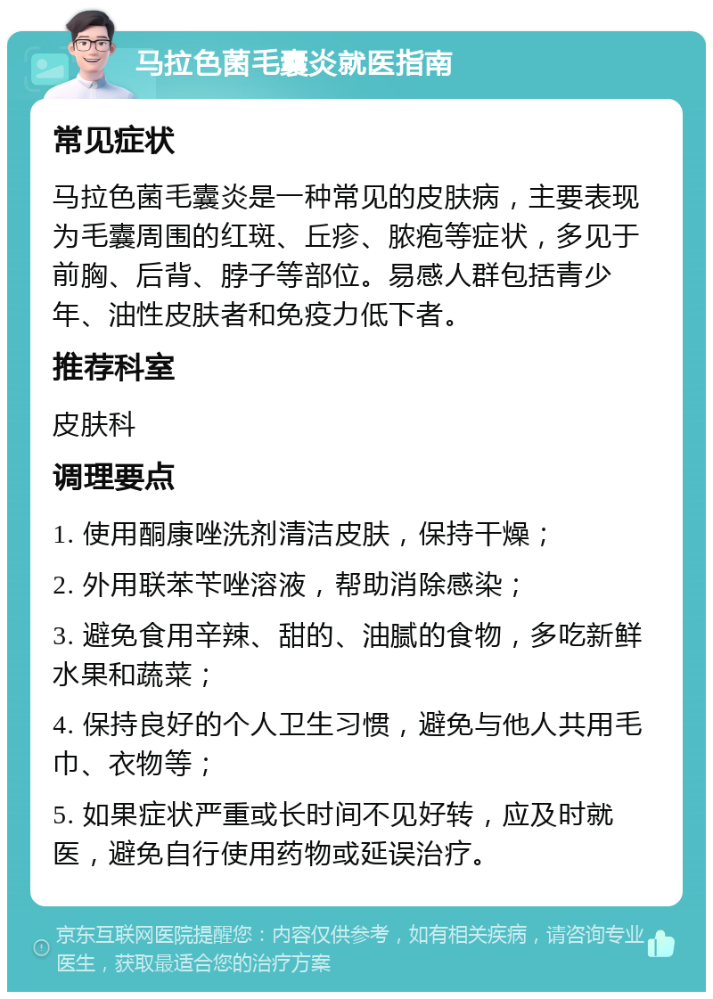 马拉色菌毛囊炎就医指南 常见症状 马拉色菌毛囊炎是一种常见的皮肤病，主要表现为毛囊周围的红斑、丘疹、脓疱等症状，多见于前胸、后背、脖子等部位。易感人群包括青少年、油性皮肤者和免疫力低下者。 推荐科室 皮肤科 调理要点 1. 使用酮康唑洗剂清洁皮肤，保持干燥； 2. 外用联苯苄唑溶液，帮助消除感染； 3. 避免食用辛辣、甜的、油腻的食物，多吃新鲜水果和蔬菜； 4. 保持良好的个人卫生习惯，避免与他人共用毛巾、衣物等； 5. 如果症状严重或长时间不见好转，应及时就医，避免自行使用药物或延误治疗。