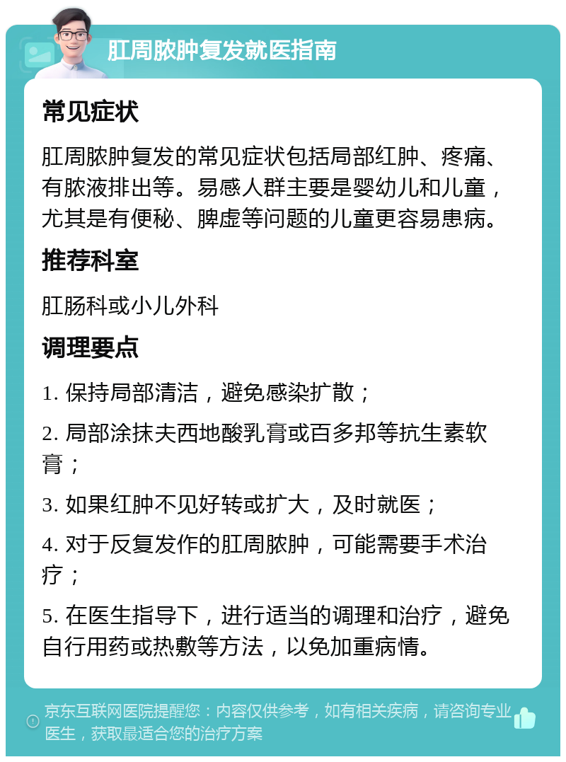 肛周脓肿复发就医指南 常见症状 肛周脓肿复发的常见症状包括局部红肿、疼痛、有脓液排出等。易感人群主要是婴幼儿和儿童，尤其是有便秘、脾虚等问题的儿童更容易患病。 推荐科室 肛肠科或小儿外科 调理要点 1. 保持局部清洁，避免感染扩散； 2. 局部涂抹夫西地酸乳膏或百多邦等抗生素软膏； 3. 如果红肿不见好转或扩大，及时就医； 4. 对于反复发作的肛周脓肿，可能需要手术治疗； 5. 在医生指导下，进行适当的调理和治疗，避免自行用药或热敷等方法，以免加重病情。