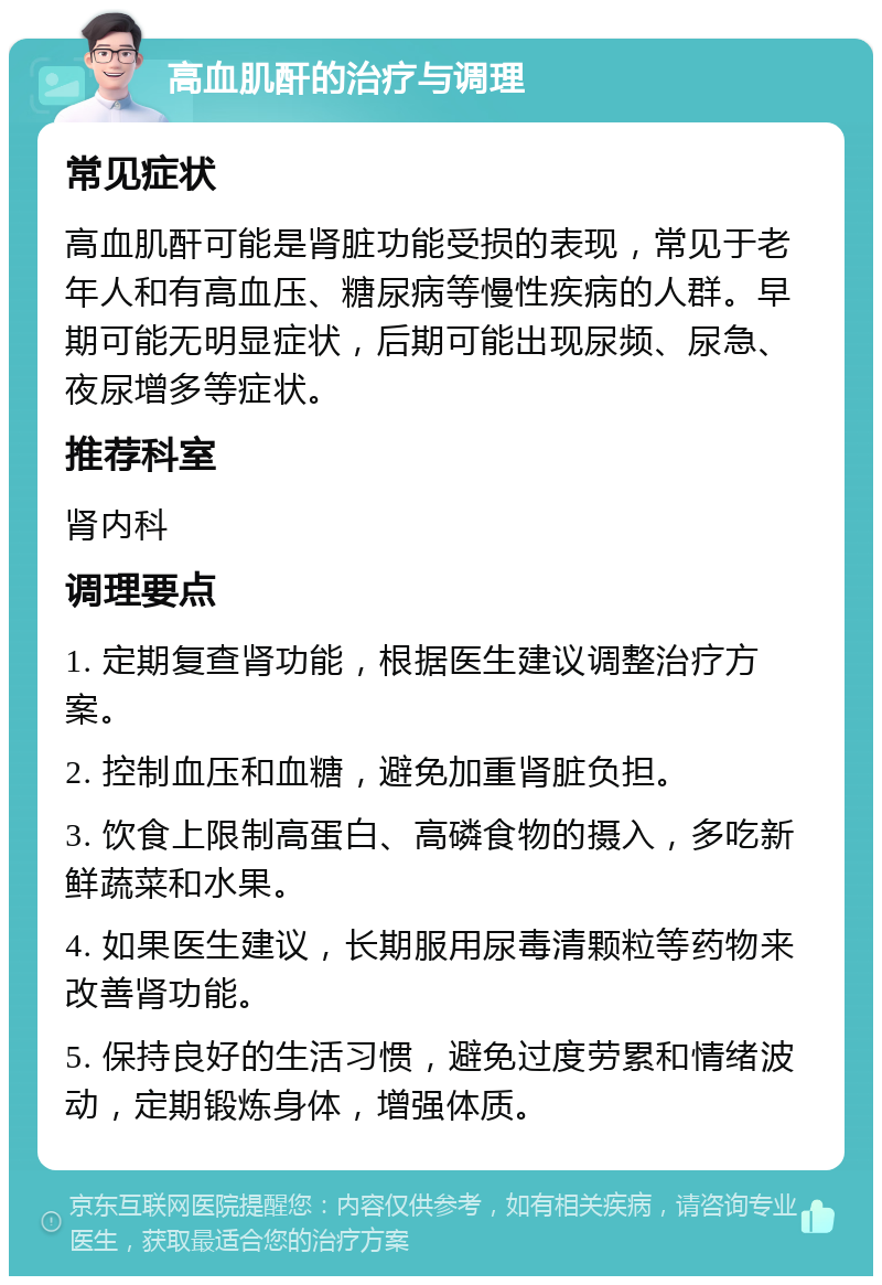 高血肌酐的治疗与调理 常见症状 高血肌酐可能是肾脏功能受损的表现，常见于老年人和有高血压、糖尿病等慢性疾病的人群。早期可能无明显症状，后期可能出现尿频、尿急、夜尿增多等症状。 推荐科室 肾内科 调理要点 1. 定期复查肾功能，根据医生建议调整治疗方案。 2. 控制血压和血糖，避免加重肾脏负担。 3. 饮食上限制高蛋白、高磷食物的摄入，多吃新鲜蔬菜和水果。 4. 如果医生建议，长期服用尿毒清颗粒等药物来改善肾功能。 5. 保持良好的生活习惯，避免过度劳累和情绪波动，定期锻炼身体，增强体质。