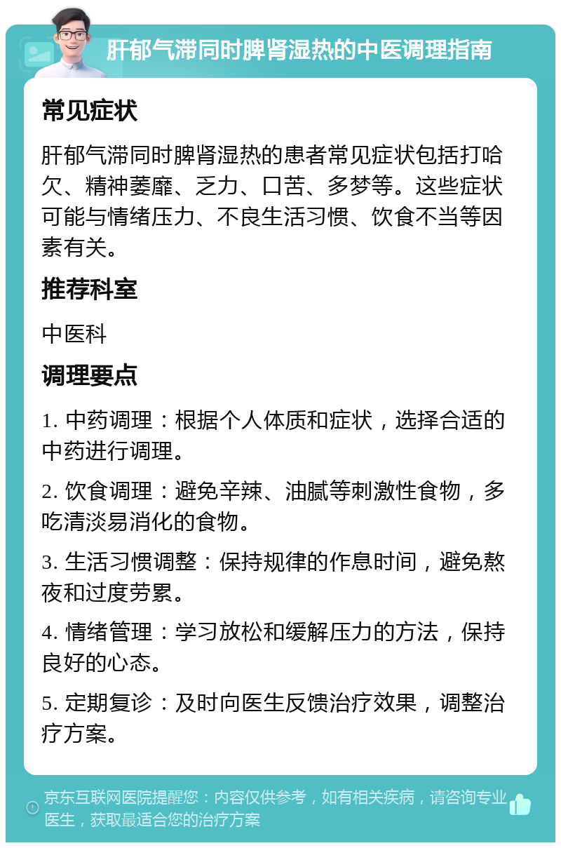 肝郁气滞同时脾肾湿热的中医调理指南 常见症状 肝郁气滞同时脾肾湿热的患者常见症状包括打哈欠、精神萎靡、乏力、口苦、多梦等。这些症状可能与情绪压力、不良生活习惯、饮食不当等因素有关。 推荐科室 中医科 调理要点 1. 中药调理：根据个人体质和症状，选择合适的中药进行调理。 2. 饮食调理：避免辛辣、油腻等刺激性食物，多吃清淡易消化的食物。 3. 生活习惯调整：保持规律的作息时间，避免熬夜和过度劳累。 4. 情绪管理：学习放松和缓解压力的方法，保持良好的心态。 5. 定期复诊：及时向医生反馈治疗效果，调整治疗方案。